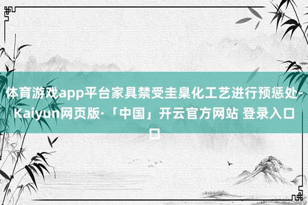 体育游戏app平台家具禁受圭臬化工艺进行预惩处-Kaiyun网页版·「中国」开云官方网站 登录入口