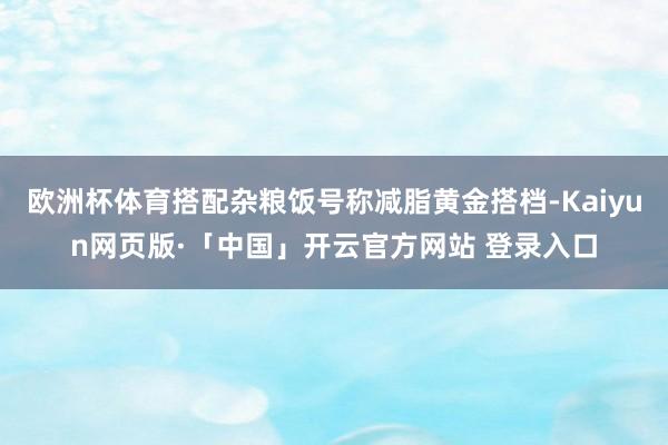 欧洲杯体育搭配杂粮饭号称减脂黄金搭档-Kaiyun网页版·「中国」开云官方网站 登录入口