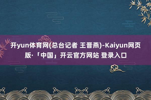 开yun体育网(总台记者 王晋燕)-Kaiyun网页版·「中国」开云官方网站 登录入口