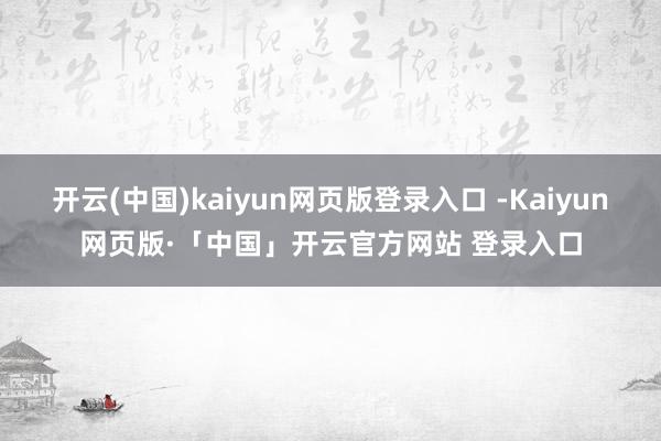开云(中国)kaiyun网页版登录入口 -Kaiyun网页版·「中国」开云官方网站 登录入口