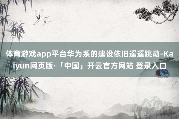 体育游戏app平台华为系的建设依旧遥遥跳动-Kaiyun网页版·「中国」开云官方网站 登录入口