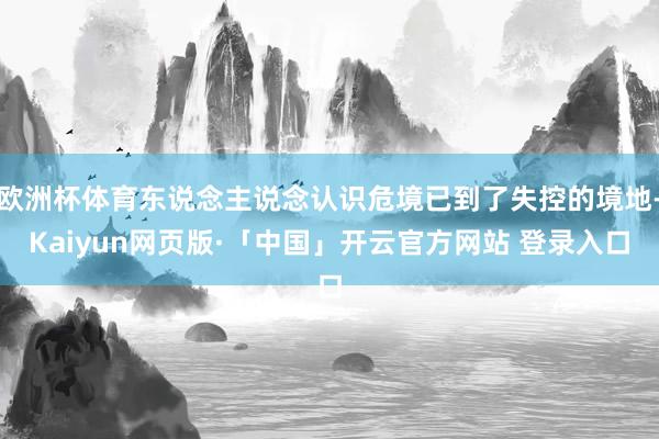 欧洲杯体育东说念主说念认识危境已到了失控的境地-Kaiyun网页版·「中国」开云官方网站 登录入口
