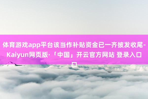 体育游戏app平台该当作补贴资金已一齐披发收尾-Kaiyun网页版·「中国」开云官方网站 登录入口