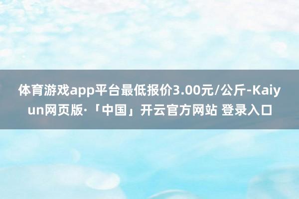 体育游戏app平台最低报价3.00元/公斤-Kaiyun网页版·「中国」开云官方网站 登录入口
