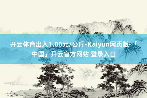 开云体育出入1.00元/公斤-Kaiyun网页版·「中国」开云官方网站 登录入口