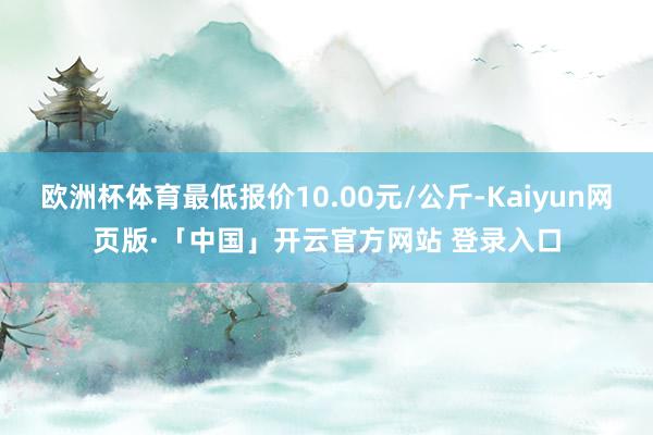 欧洲杯体育最低报价10.00元/公斤-Kaiyun网页版·「中国」开云官方网站 登录入口