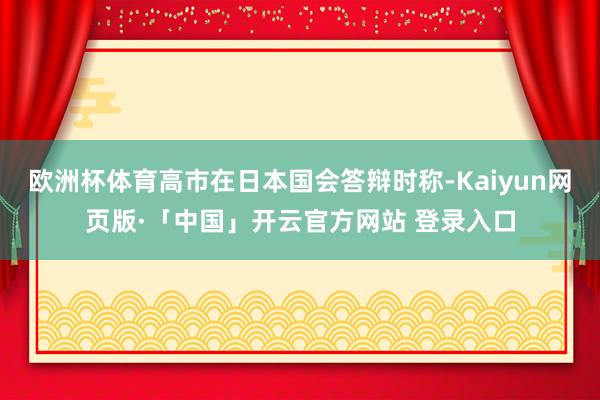 欧洲杯体育高市在日本国会答辩时称-Kaiyun网页版·「中国」开云官方网站 登录入口