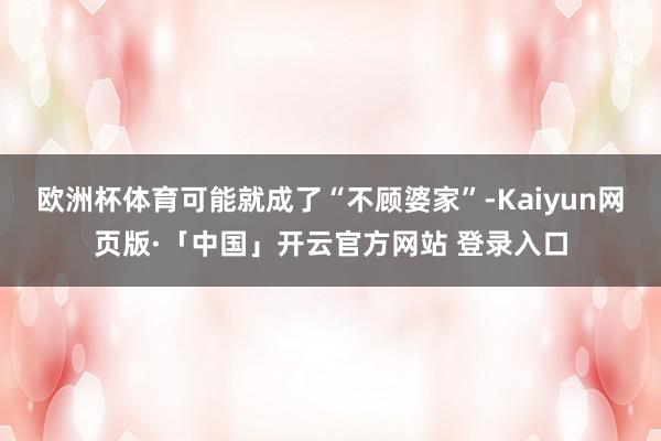 欧洲杯体育可能就成了“不顾婆家”-Kaiyun网页版·「中国」开云官方网站 登录入口
