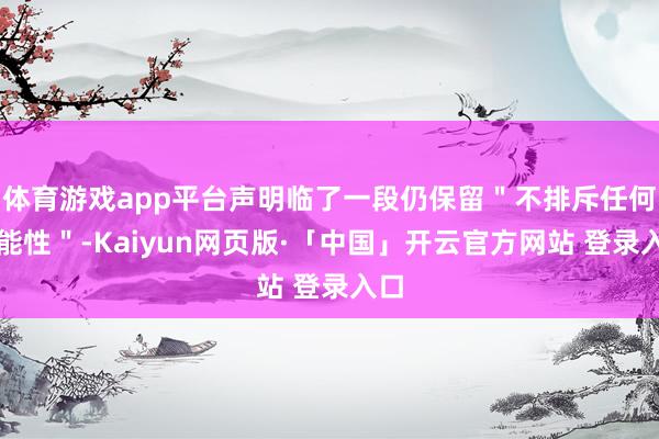 体育游戏app平台声明临了一段仍保留"不排斥任何可能性"-Kaiyun网页版·「中国」开云官方网站 登录入口