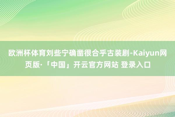 欧洲杯体育刘些宁确凿很合乎古装剧-Kaiyun网页版·「中国」开云官方网站 登录入口