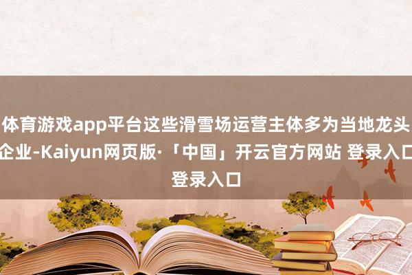 体育游戏app平台这些滑雪场运营主体多为当地龙头企业-Kaiyun网页版·「中国」开云官方网站 登录入口