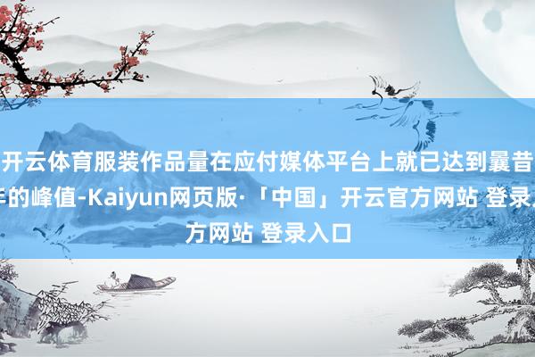开云体育服装作品量在应付媒体平台上就已达到曩昔两年的峰值-Kaiyun网页版·「中国」开云官方网站 登录入口