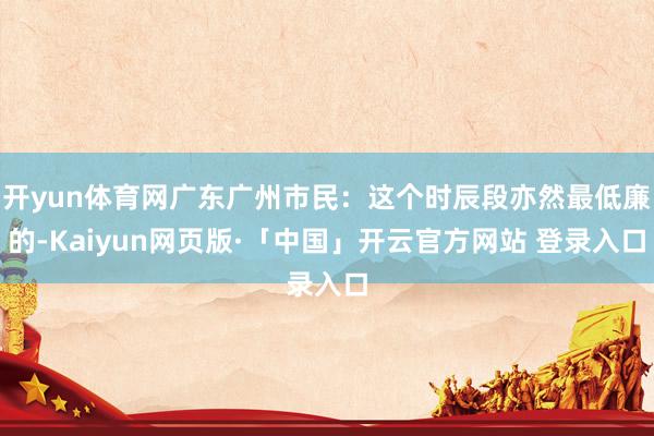 开yun体育网广东广州市民:这个时辰段亦然最低廉的-Kaiyun网页版·「中国」开云官方网站 登录入口