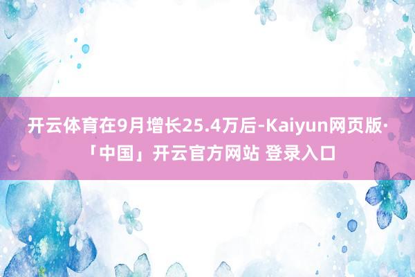 开云体育在9月增长25.4万后-Kaiyun网页版·「中国」开云官方网站 登录入口