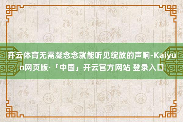 开云体育无需凝念念就能听见绽放的声响-Kaiyun网页版·「中国」开云官方网站 登录入口