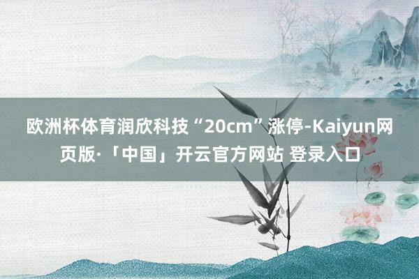 欧洲杯体育润欣科技“20cm”涨停-Kaiyun网页版·「中国」开云官方网站 登录入口