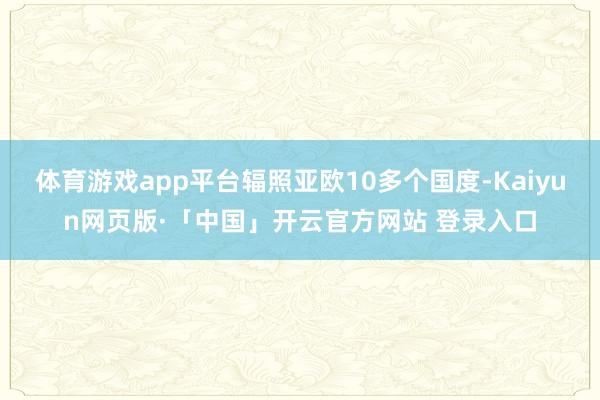 体育游戏app平台辐照亚欧10多个国度-Kaiyun网页版·「中国」开云官方网站 登录入口