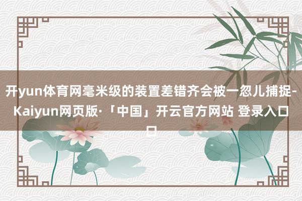 开yun体育网毫米级的装置差错齐会被一忽儿捕捉-Kaiyun网页版·「中国」开云官方网站 登录入口