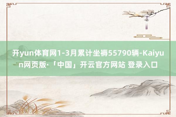开yun体育网1-3月累计坐褥55790辆-Kaiyun网页版·「中国」开云官方网站 登录入口