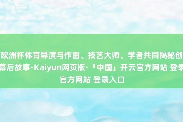 欧洲杯体育导演与作曲、技艺大师、学者共同揭秘创作的幕后故事-Kaiyun网页版·「中国」开云官方网站 登录入口