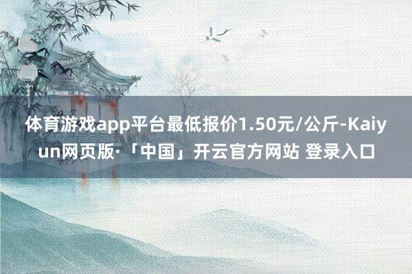 体育游戏app平台最低报价1.50元/公斤-Kaiyun网页版·「中国」开云官方网站 登录入口