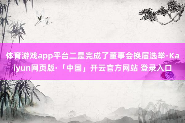 体育游戏app平台二是完成了董事会换届选举-Kaiyun网页版·「中国」开云官方网站 登录入口