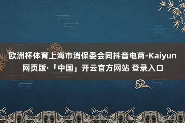 欧洲杯体育上海市消保委会同抖音电商-Kaiyun网页版·「中国」开云官方网站 登录入口