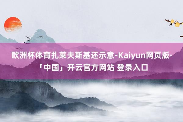 欧洲杯体育　　扎莱夫斯基还示意-Kaiyun网页版·「中国」开云官方网站 登录入口