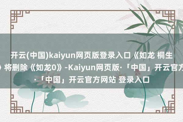 开云(中国)kaiyun网页版登录入口《如龙 桐生一马整合套装》将删除《如龙0》-Kaiyun网页版·「中国」开云官方网站 登录入口