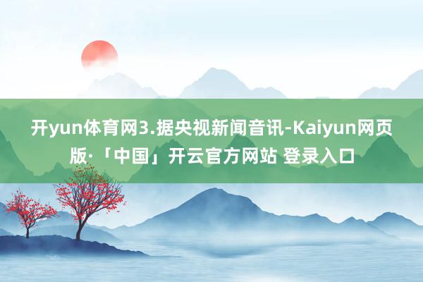 开yun体育网　　3.据央视新闻音讯-Kaiyun网页版·「中国」开云官方网站 登录入口