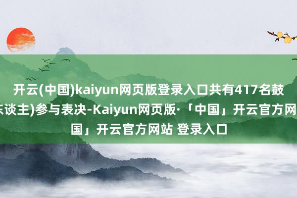 开云(中国)kaiyun网页版登录入口共有417名鼓吹(含代理东谈主)参与表决-Kaiyun网页版·「中国」开云官方网站 登录入口