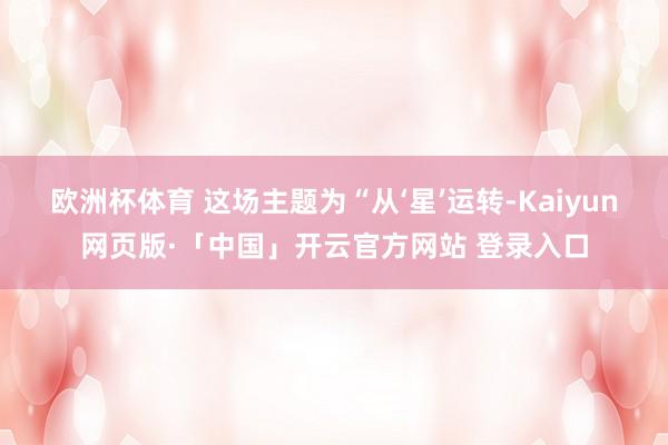 欧洲杯体育 这场主题为“从‘星’运转-Kaiyun网页版·「中国」开云官方网站 登录入口