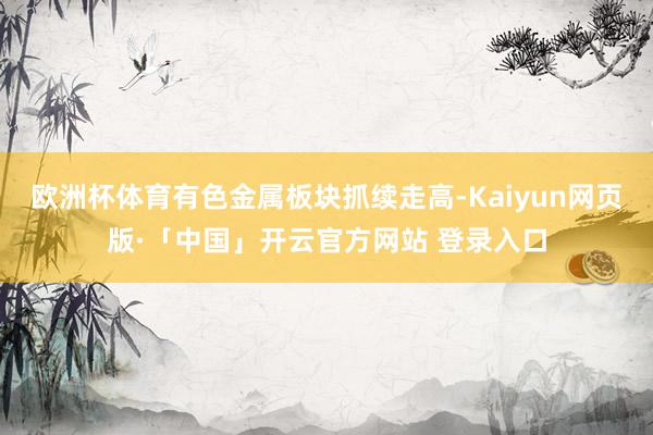 欧洲杯体育有色金属板块抓续走高-Kaiyun网页版·「中国」开云官方网站 登录入口