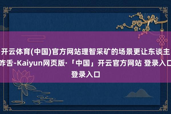 开云体育(中国)官方网站理智采矿的场景更让东谈主咋舌-Kaiyun网页版·「中国」开云官方网站 登录入口