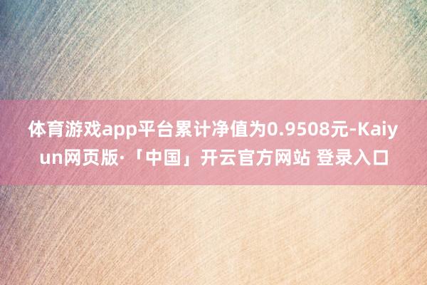 体育游戏app平台累计净值为0.9508元-Kaiyun网页版·「中国」开云官方网站 登录入口