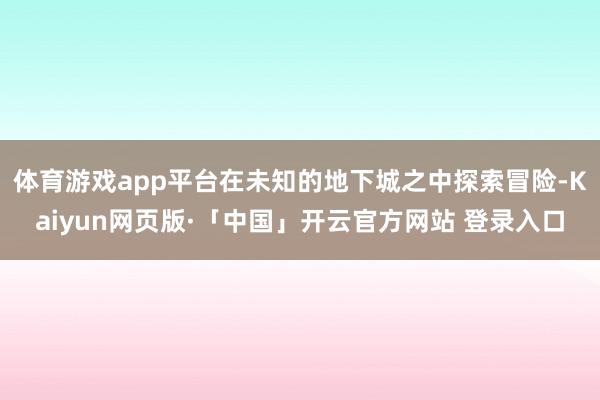 体育游戏app平台在未知的地下城之中探索冒险-Kaiyun网页版·「中国」开云官方网站 登录入口