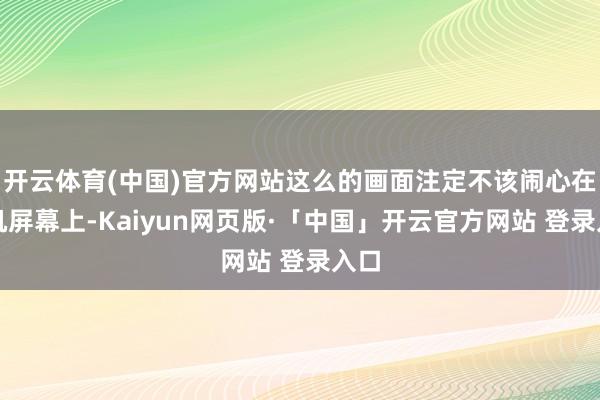 开云体育(中国)官方网站这么的画面注定不该闹心在手机屏幕上-Kaiyun网页版·「中国」开云官方网站 登录入口