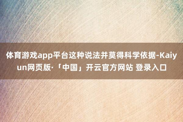 体育游戏app平台这种说法并莫得科学依据-Kaiyun网页版·「中国」开云官方网站 登录入口