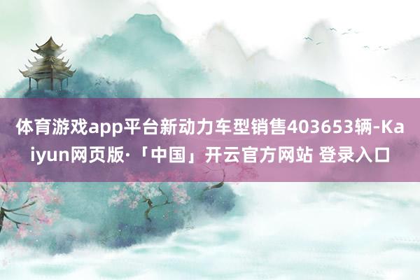 体育游戏app平台新动力车型销售403653辆-Kaiyun网页版·「中国」开云官方网站 登录入口