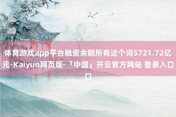 体育游戏app平台融资余额所有这个词5721.72亿元-Kaiyun网页版·「中国」开云官方网站 登录入口
