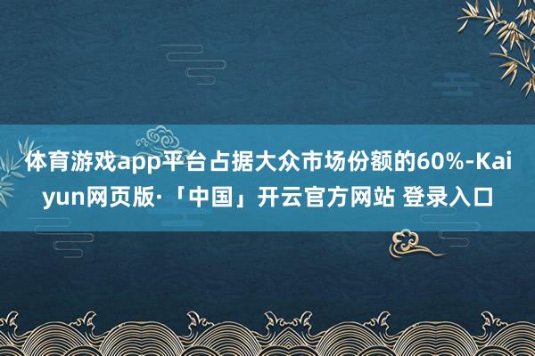 体育游戏app平台占据大众市场份额的60%-Kaiyun网页版·「中国」开云官方网站 登录入口