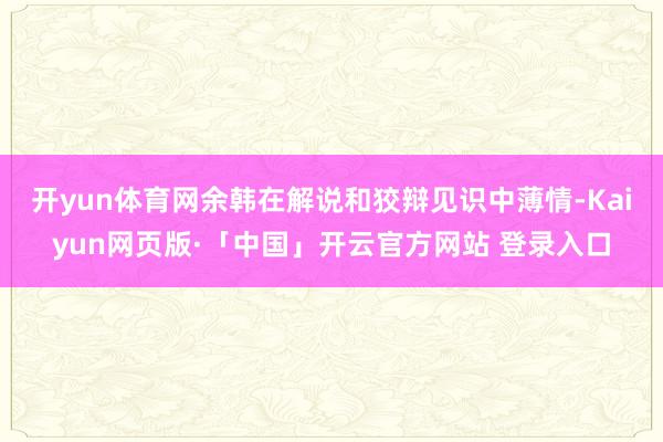 开yun体育网　　余韩在解说和狡辩见识中薄情-Kaiyun网页版·「中国」开云官方网站 登录入口