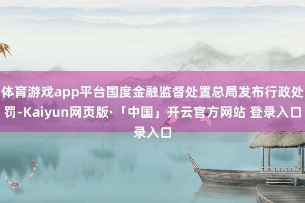 体育游戏app平台国度金融监督处置总局发布行政处罚-Kaiyun网页版·「中国」开云官方网站 登录入口