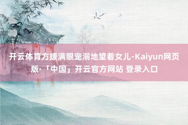 开云体育方媛满眼宠溺地望着女儿-Kaiyun网页版·「中国」开云官方网站 登录入口