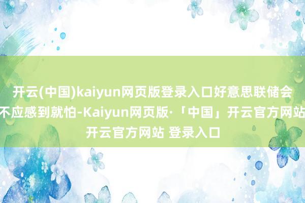 开云(中国)kaiyun网页版登录入口好意思联储会议的后果不应感到就怕-Kaiyun网页版·「中国」开云官方网站 登录入口