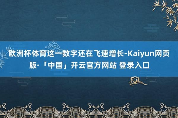 欧洲杯体育这一数字还在飞速增长-Kaiyun网页版·「中国」开云官方网站 登录入口