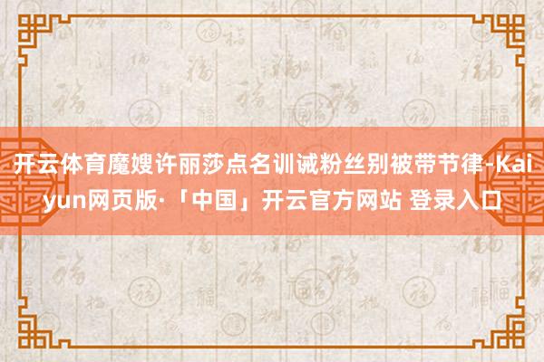 开云体育魔嫂许丽莎点名训诫粉丝别被带节律-Kaiyun网页版·「中国」开云官方网站 登录入口