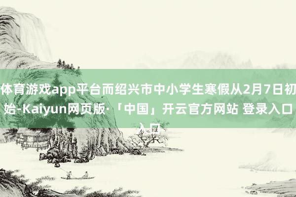 体育游戏app平台而绍兴市中小学生寒假从2月7日初始-Kaiyun网页版·「中国」开云官方网站 登录入口