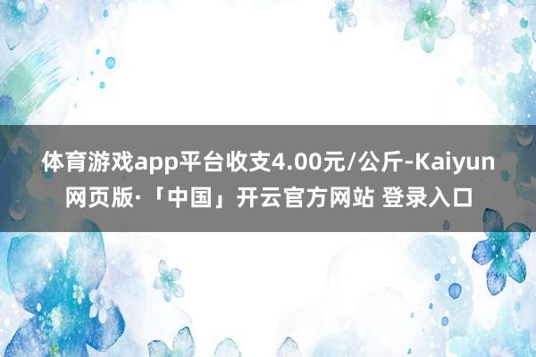 体育游戏app平台收支4.00元/公斤-Kaiyun网页版·「中国」开云官方网站 登录入口