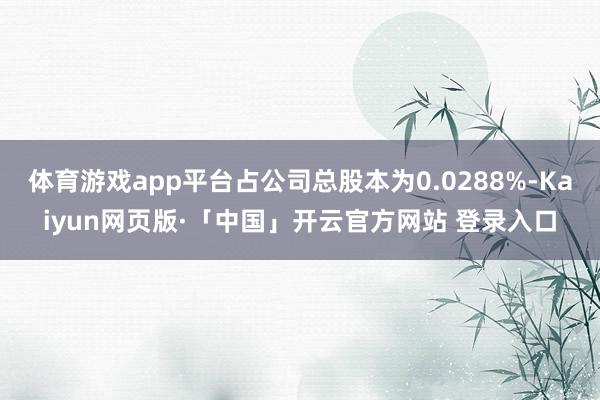 体育游戏app平台占公司总股本为0.0288%-Kaiyun网页版·「中国」开云官方网站 登录入口